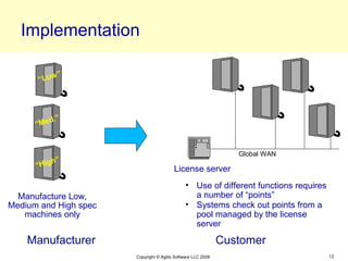 Implementation

           ”
      “Low




         d.”
      “Me


                                                                 Global WAN
          h”
      “Hig                               License server
                                               • Use of different functions requires
  Manufacture Low,                               a number of “points”
Medium and High spec                           • Systems check out points from a
   machines only                                 pool managed by the license
                                                 server

    Manufacturer                                              Customer
                       Copyright © Agilis Software LLC 2008                            12
 