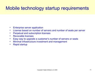 Mobile technology startup requirements


 •   Enterprise server application
 •   License based on number of servers and number of seats per server
 •   Perpetual and subscription licenses
 •   Revocable licenses
 •   Easy way to upgrade a customer’s number of servers or seats
 •   Minimal infrastructure investment and management
 •   Rapid startup




                          Copyright © Agilis Software LLC 2008           13
 