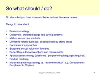 So what should I do?
No idea – but you have more and better options than ever before.

Things to think about:

•   Business strategy
•   Customers’ preferred usage and buying patterns
•   Mature versus new markets
•   Domestic versus overseas, especially piracy-prone areas
•   Competitors’ approaches
•   Expected annual volume of licenses
•   Back-office automation options and requirements
•   Application technology (platforms / programming languages required)
•   Product roadmap
•   Incremental roll-out strategy vs. “throw the switch” e.g. Complement -
    Supplement - Replace

                               Copyright © Agilis Software LLC 2008          15
 