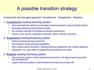 A possible transition strategy
Incremental risk-managed approach: Complement – Supplement – Replace:

1. Complement existing licensing system
    •   Add automated key delivery to the legacy licensing system using a hosted solution
    •   Automate delivering node-locked licenses
    •   No changes required to the legacy-protected applications
    •   Improve user service, operations overhead, alerts, tracking, reporting….

2. Supplement existing licensing system
    •   Extend existing licensing semantics
    •   Add software rental licensing capabilities
    •   Add unified product activation / floating licensing capabilities with single integration.
    •   Application can auto-detect available licensing system and adapt.

3. Replace existing licensing system
    •   Once the new system is fully operational and proven, the legacy licensing system
        can be jettisoned.
    •   Legacy licensing system is decommissioned simply by turning it off.

                                    Copyright © Agilis Software LLC 2008                            16
 