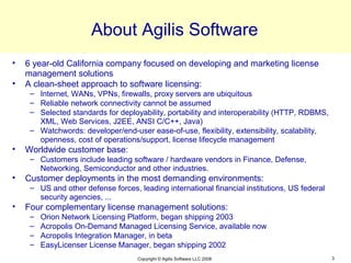 About Agilis Software
•   6 year-old California company focused on developing and marketing license
    management solutions
•   A clean-sheet approach to software licensing:
     – Internet, WANs, VPNs, firewalls, proxy servers are ubiquitous
     – Reliable network connectivity cannot be assumed
     – Selected standards for deployability, portability and interoperability (HTTP, RDBMS,
       XML, Web Services, J2EE, ANSI C/C++, Java)
     – Watchwords: developer/end-user ease-of-use, flexibility, extensibility, scalability,
       openness, cost of operations/support, license lifecycle management
•   Worldwide customer base:
     – Customers include leading software / hardware vendors in Finance, Defense,
       Networking, Semiconductor and other industries.
•   Customer deployments in the most demanding environments:
     – US and other defense forces, leading international financial institutions, US federal
       security agencies, ...
•   Four complementary license management solutions:
     –   Orion Network Licensing Platform, began shipping 2003
     –   Acropolis On-Demand Managed Licensing Service, available now
     –   Acropolis Integration Manager, in beta
     –   EasyLicenser License Manager, began shipping 2002
                                    Copyright © Agilis Software LLC 2008                       3
 