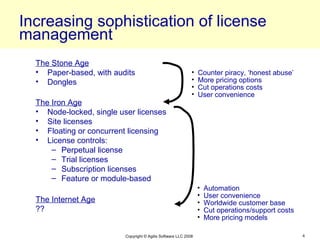 Increasing sophistication of license
management
  The Stone Age
  • Paper-based, with audits                                 •   Counter piracy, ‘honest abuse’
  • Dongles                                                  •   More pricing options
                                                             •   Cut operations costs
                                                             •   User convenience
  The Iron Age
  • Node-locked, single user licenses
  • Site licenses
  • Floating or concurrent licensing
  • License controls:
      – Perpetual license
      – Trial licenses
      – Subscription licenses
      – Feature or module-based
                                                                 •   Automation
                                                                 •   User convenience
  The Internet Age                                               •   Worldwide customer base
  ??                                                             •   Cut operations/support costs
                                                                 •   More pricing models

                          Copyright © Agilis Software LLC 2008                                      4
 