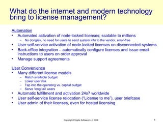 What do the internet and modern technology
bring to license management?
Automation
• Automated activation of node-locked licenses; scalable to millions
     –   No dongles, no need for users to send system info to the vendor, error-free
•   User self-service activation of node-locked licenses on disconnected systems
•   Back-office integration – automatically configure licenses and issue email
    instructions to users on order approval
•   Manage support agreements

User Convenience
• Many different license models
     –   Match available budget
     –   Lower user risk
     –   Tap into the operating vs. capital budget
     –   Serve ‘long tail’ users
•   Automatic fulfillment and activation 24x7 worldwide
•   User self-service license relocation (“License to me”), user briefcase
•   User admin of their licenses, even for hosted licensing



                                     Copyright © Agilis Software LLC 2008              5
 
