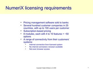 NumeriX licensing requirements

      • Pricing management software sold to banks
      • Several hundred customer companies in 25
        countries, with up to 100 users per customer
      • Subscription-based pricing
      • 8 modules, each with 4 to 15 features = ~50
        options
      • A range of connectivity from their customers’
        systems:
          •   Internet connection from licensed system
          •   No internet connection; browser available
          •   Not even browser access




                      Copyright © Agilis Software LLC 2008   7
 