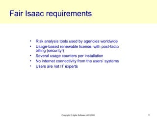 Fair Isaac requirements


     •   Risk analysis tools used by agencies worldwide
     •   Usage-based renewable license, with post-facto
         billing (security!)
     •   Several usage counters per installation
     •   No internet connectivity from the users’ systems
     •   Users are not IT experts




                       Copyright © Agilis Software LLC 2008   9
 