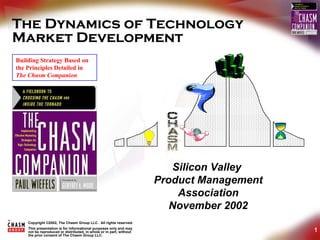 The Dynamics of Technology
Market Development
Building Strategy Based on
the Principles Detailed in
The Chasm Companion




                                                                        Silicon Valley
                                                                     Product Management
                                                                         Association
                                                                        November 2002
    Copyright ©2002, The Chasm Group LLC. All rights reserved.
    This presentation is for informational purposes only and may
    not be reproduced or distributed, in whole or in part, without                        1
    the prior consent of The Chasm Group LLC.
 