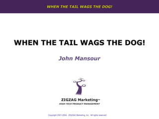WHEN THE TAIL WAGS THE DOG!




WHEN THE TAIL WAGS THE DOG!

                  John Mansour




                     ZIGZAG Marketing                        TM


                   HIGH TECH PRODUCT MANAGEMENT




       Copyright 2001-2004. ZIGZAG Marketing, Inc. All rights reserved.
 