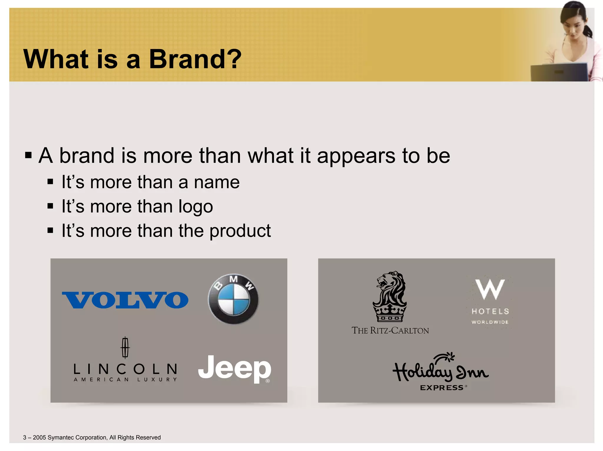 What is a Brand?


     A brand is more than what it appears to be
             It’s more than a name
             It’s more than logo
             It’s more than the product




3 – 2005 Symantec Corporation, All Rights Reserved
 