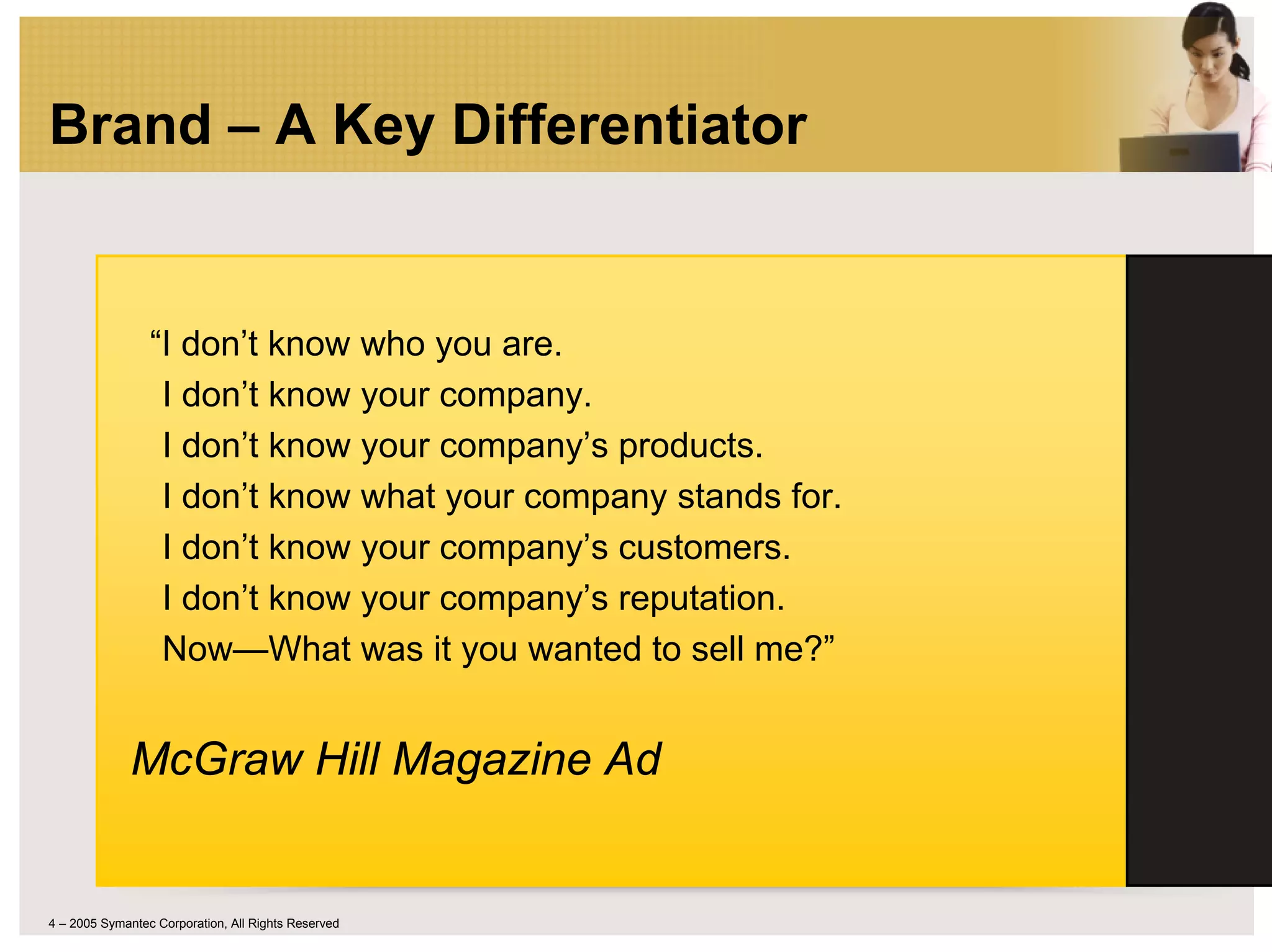Brand – A Key Differentiator


                 “I don’t know who you are.
                  I don’t know your company.
                  I don’t know your company’s products.
                  I don’t know what your company stands for.
                  I don’t know your company’s customers.
                  I don’t know your company’s reputation.
                  Now—What was it you wanted to sell me?”


              McGraw Hill Magazine Ad


4 – 2005 Symantec Corporation, All Rights Reserved
 