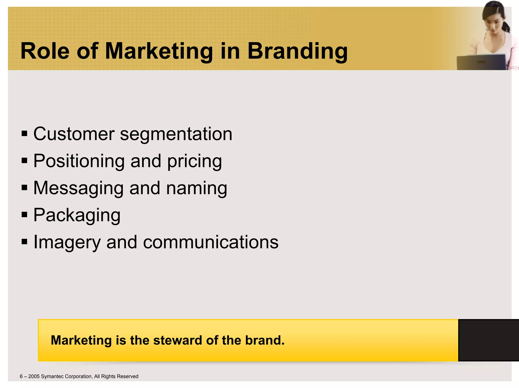 Role of Marketing in Branding


     Customer segmentation
     Positioning and pricing
     Messaging and naming
     Packaging
     Imagery and communications




            Marketing is the steward of the brand.

6 – 2005 Symantec Corporation, All Rights Reserved
 
