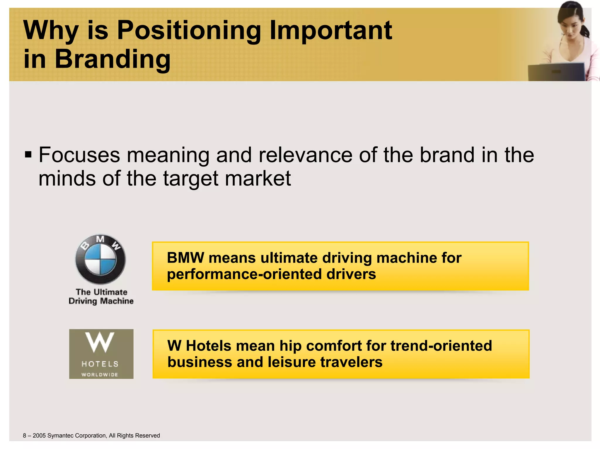 Why is Positioning Important
in Branding


     Focuses meaning and relevance of the brand in the
     minds of the target market


                                                     BMW means ultimate driving machine for
                                                     performance-oriented drivers



                                                     W Hotels mean hip comfort for trend-oriented
                                                     business and leisure travelers



8 – 2005 Symantec Corporation, All Rights Reserved
 