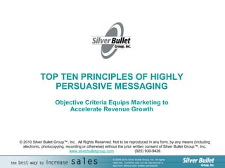 TOP TEN PRINCIPLES OF HIGHLY 
               PERSUASIVE MESSAGING 
                     Objective Criteria Equips Marketing to 
                         Accelerate Revenue Growth




© 2010 Silver Bullet Group™, Inc.  All Rights Reserved. Not to be reproduced in any form, by any means (including 
  electronic, photocopying, recording or otherwise) without the prior written consent of Silver Bullet Group™, Inc. 
                              www.silverbulletgroup.com                (925) 930­9436 

                                                        © 2008­2010 Silver Bullet Group, Inc. All rights 
                                                        reserved. Contents may not be reproduced in 
                                                        any form without prior written permission. 
 