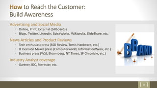 16
to Reach the Customer:
Build Awareness
Advertising and Social Media
• Online, Print, External (billboards)
• Blogs, Twitter, LinkedIn, SpiceWorks, Wikipedia, SlideShare, etc.
News Articles and Product Reviews
• Tech enthusiast press (SSD Review, Tom’s Hardware, etc.)
• IT Decision Maker press (Computerworld, InformationWeek, etc.)
• Business press (WSJ, Bloomberg, NY Times, SF Chronicle, etc.)
Industry Analyst coverage
• Gartner, IDC, Forrester, etc.
 