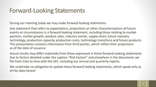 2
Forward-Looking Statements
During our meeting today we may make forward-looking statements.
Any statement that refers to expectations, projections or other characterizations of future
events or circumstances is a forward-looking statement, including those relating to market
position, market growth, product sales, industry trends, supply chain, future memory
technology, production capacity, production costs, technology transitions and future products.
This presentation contains information from third parties, which reflect their projections
as of the date of issuance.
Actual results may differ materially from those expressed in these forward-looking statements
due to factors detailed under the caption “Risk Factors” and elsewhere in the documents we
file from time to time with the SEC, including our annual and quarterly reports.
We undertake no obligation to update these forward-looking statements, which speak only as
of the date hereof.
 