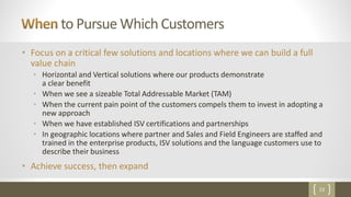 23
to Pursue Which Customers
• Focus on a critical few solutions and locations where we can build a full
value chain
• Horizontal and Vertical solutions where our products demonstrate
a clear benefit
• When we see a sizeable Total Addressable Market (TAM)
• When the current pain point of the customers compels them to invest in adopting a
new approach
• When we have established ISV certifications and partnerships
• In geographic locations where partner and Sales and Field Engineers are staffed and
trained in the enterprise products, ISV solutions and the language customers use to
describe their business
• Achieve success, then expand
 