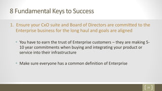 24
8 Fundamental Keys to Success
1. Ensure your CxO suite and Board of Directors are committed to the
Enterprise business for the long haul and goals are aligned
 You have to earn the trust of Enterprise customers – they are making 5-
10 year commitments when buying and integrating your product or
service into their infrastructure
 Make sure everyone has a common definition of Enterprise
 