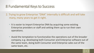 25
8 Fundamental Keys to Success
2. Trying to grow Enterprise “DNA” internally is difficult and will take
many, many years to get it right.
 It is easier to import Enterprise DNA by acquiring some existing
Enterprise providers or staff and setting them up to run their own
operations.
 Avoid the temptation to functionalize the operations out of the broader
company, e.g. developing both Consumer and Enterprise software out of
the same team, doing both Consumer and Enterprise sales out of the
same team, etc.
 