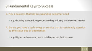 26
8 Fundamental Keys to Success
3. Pick a business that has an expanding customer need
 e.g. Growing economic region, expanding industry, underserved market
4. Ensure you have a technology or service that is sustainably superior
to the status quo or alternatives
 e.g. Higher performance, more reliable/secure, better value
 