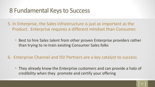 27
8 Fundamental Keys to Success
5. In Enterprise, the Sales infrastructure is just as important as the
Product. Enterprise requires a different mindset than Consumer.
 Best to hire Sales talent from other proven Enterprise providers rather
than trying to re-train existing Consumer Sales folks
6. Enterprise Channel and ISV Partners are a key catalyst to success
 They already know the Enterprise customers and can provide a halo of
credibility when they promote and certify your offering
 