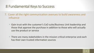 28
8 Fundamental Keys to Success
7. Cover all the right communication avenues to build awareness and
influence
 Gain trust with the customer’s CxO suite/Business Unit leadership and
those that approve the purchase in addition to those who will actually
use the product or service
 There are many stakeholders in the mission critical enterprise and each
has their own trusted information sources
 