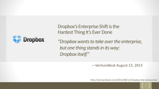 7
Dropbox’sEnterpriseShiftisthe
HardestThingIt’sEverDone
http://venturebeat.com/2013/08/13/dropbox-the-enterprise/
—VentureBeat August 13, 2013
“Dropboxwantstotakeovertheenterprise,
butonethingstandsinitsway:
Dropboxitself.”
 