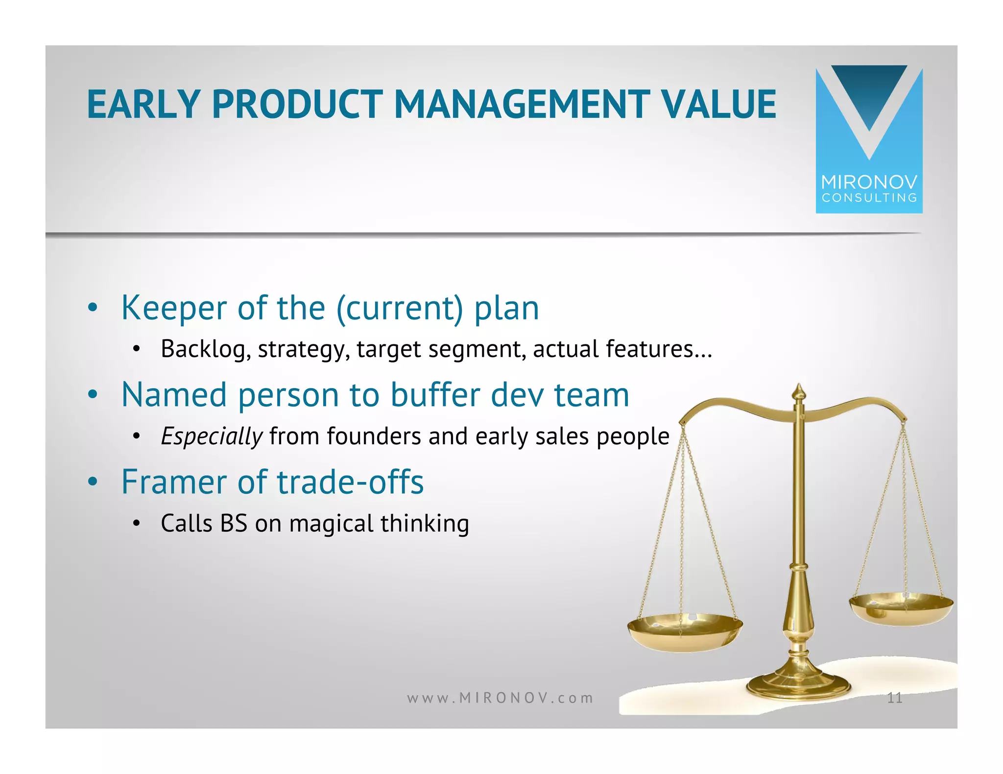 EARLY PRODUCT MANAGEMENT VALUE
11w w w . M I R O N O V . c o m
•  Keeper of the (current) plan
•  Backlog, strategy, target segment, actual features…
•  Named person to buffer dev team
•  Especially from founders and early sales people
•  Framer of trade-offs
•  Calls BS on magical thinking
 