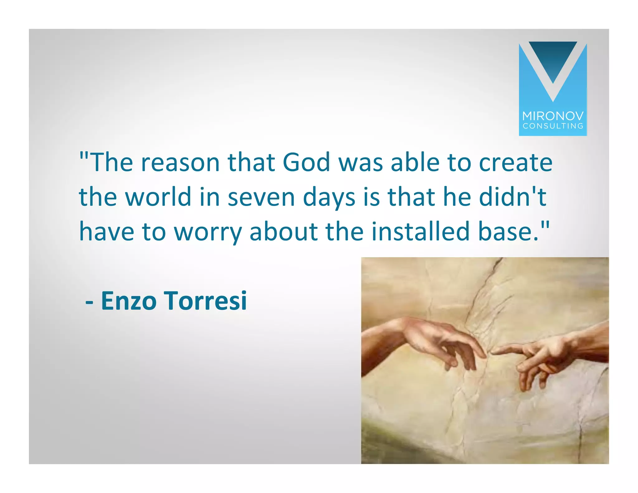 CLICK TO EDIT
MASTER TITLE
STYLE
"The	
  reason	
  that	
  God	
  was	
  able	
  to	
  create	
  
the	
  world	
  in	
  seven	
  days	
  is	
  that	
  he	
  didn't	
  
have	
  to	
  worry	
  about	
  the	
  installed	
  base."	
  	
  
	
  
	
  -­‐	
  Enzo	
  Torresi	
  
	
  
17
 