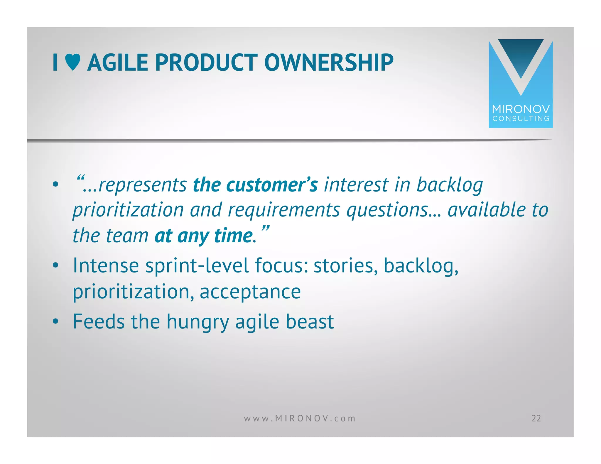 •  “…represents the customer’s interest in backlog
prioritization and requirements questions... available to
the team at any time.”
•  Intense sprint-level focus: stories, backlog,
prioritization, acceptance
•  Feeds the hungry agile beast
I ♥︎ AGILE PRODUCT OWNERSHIP
22w w w . M I R O N O V . c o m
 