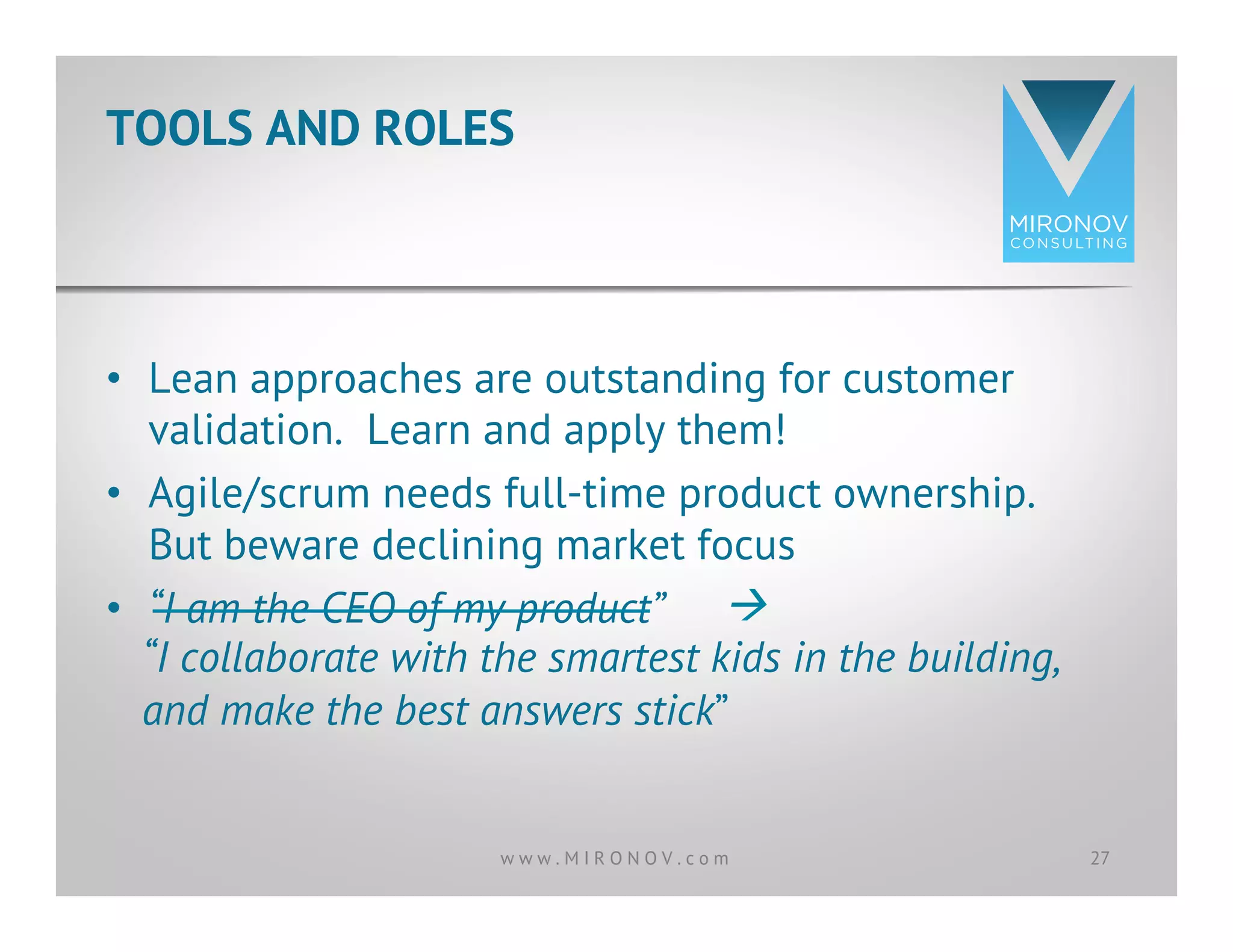 •  Lean approaches are outstanding for customer
validation. Learn and apply them!
•  Agile/scrum needs full-time product ownership.
But beware declining market focus
•  “I am the CEO of my product”
TOOLS AND ROLES
27w w w . M I R O N O V . c o m
à
“I collaborate with the smartest kids in the building,
and make the best answers stick”
 