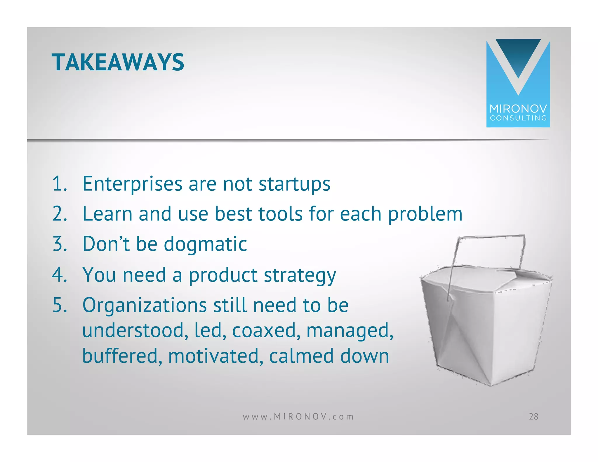 1.  Enterprises are not startups
2.  Learn and use best tools for each problem
3.  Don’t be dogmatic
4.  You need a product strategy
5.  Organizations still need to be
understood, led, coaxed, managed,
buffered, motivated, calmed down
TAKEAWAYS
28w w w . M I R O N O V . c o m
 