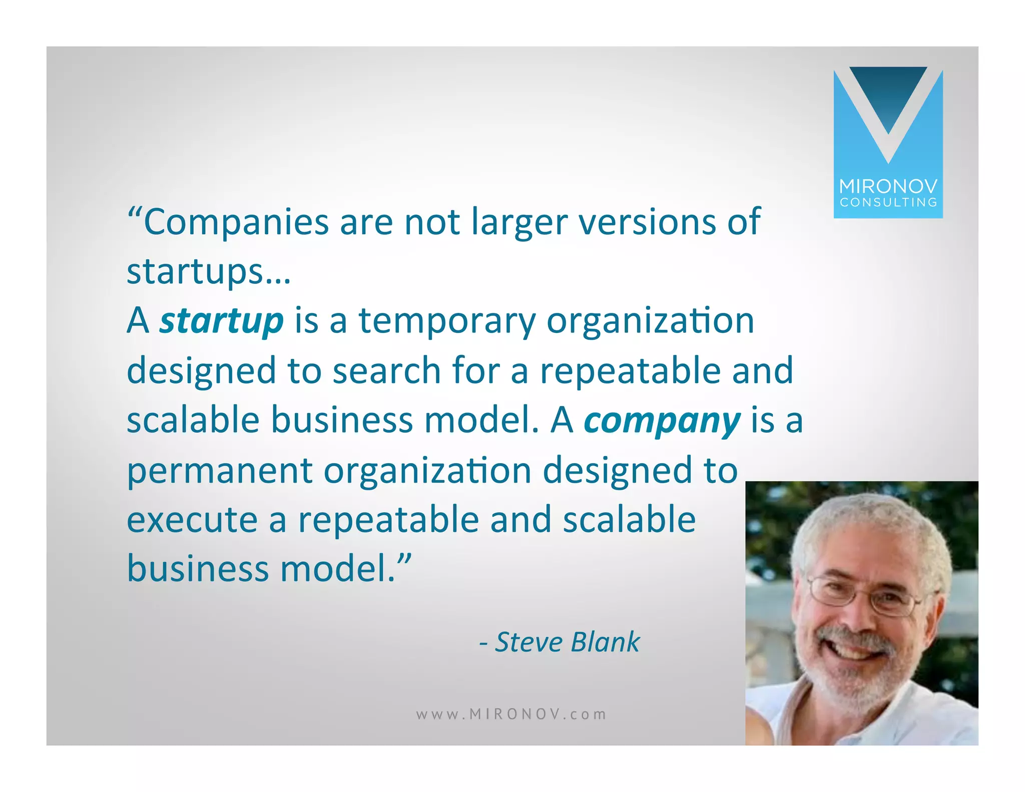 CLICK TO EDIT
MASTER TITLE
STYLE
“Companies	
  are	
  not	
  larger	
  versions	
  of	
  
startups…	
  	
  	
  	
  
A	
  startup	
  is	
  a	
  temporary	
  organizaOon	
  
designed	
  to	
  search	
  for	
  a	
  repeatable	
  and	
  
scalable	
  business	
  model.	
  A	
  company	
  is	
  a	
  
permanent	
  organizaOon	
  designed	
  to	
  
execute	
  a	
  repeatable	
  and	
  scalable	
  
business	
  model.”	
  
-­‐	
  Steve	
  Blank	
  
w w w . M I R O N O V . c o m 8
 