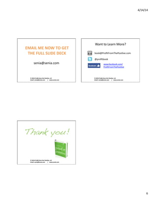4/14/14	
  
6	
  
©	
  2014	
  Proﬁt	
  from	
  the	
  Posi2ve,	
  LLC	
  
Email:	
  senia@senia.com	
  	
  	
  	
  	
  	
  	
  |	
  	
  	
  	
  www.senia.com	
  
EMAIL	
  ME	
  NOW	
  TO	
  GET	
  
THE	
  FULL	
  SLIDE	
  DECK	
  
senia@senia.com	
  
©	
  2014	
  Proﬁt	
  from	
  the	
  Posi2ve,	
  LLC	
  
Email:	
  senia@senia.com	
  	
  	
  	
  	
  	
  	
  |	
  	
  	
  	
  www.senia.com	
  
Want	
  to	
  Learn	
  More?	
  
w	
  
book@ProﬁtFromThePosiSve.com	
  
@proﬁtbook	
  
www.facebook.com/
ProﬁtFromThePosiSve	
  
©	
  2014	
  Proﬁt	
  from	
  the	
  Posi2ve,	
  LLC	
  
Email:	
  senia@senia.com	
  	
  	
  	
  	
  	
  	
  |	
  	
  	
  	
  www.senia.com	
  
Thank you!!
 