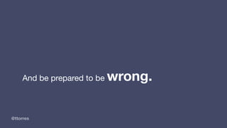 @ttorres
And be prepared to be wrong.
 