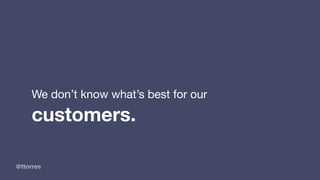 @ttorres
We don’t know what’s best for our
customers.
 