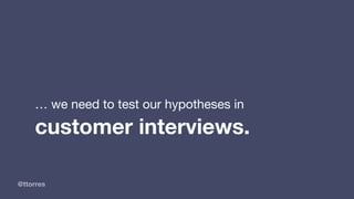 @ttorres
… we need to test our hypotheses in
customer interviews.
 