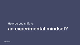 @ttorres
How do you shift to 

an experimental mindset?
 