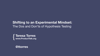 Teresa Torres
www.ProductTalk.org
!
!
{
@ttorres
!
!
Shifting to an Experimental Mindset:
The Dos and Don’ts of Hypothesis Testing
 