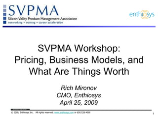 SVPMA Workshop:
   Pricing, Business Models, and
       What Are Things Worth
                                             Rich Mironov
                                            CMO, Enthiosys
                                             April 25, 2009
© 2009, Enthiosys Inc. All rights reserved. www.enthiosys.com or 650.528.4000
                                                                                1
 