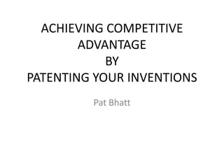 ACHIEVING COMPETITIVE
ADVANTAGE
BY
PATENTING YOUR INVENTIONS
Pat Bhatt
 