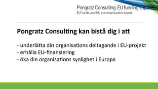 Pongratz	
  Consul.ng	
  kan	
  bistå	
  dig	
  i	
  a4	
  
-­‐	
  underlä*a	
  din	
  organisa0ons	
  deltagande	
  i	
  EU-­‐projekt	
  
-­‐	
  erhålla	
  EU-­‐ﬁnansiering	
  
-­‐	
  öka	
  din	
  organisa0ons	
  synlighet	
  i	
  Europa	
  

 