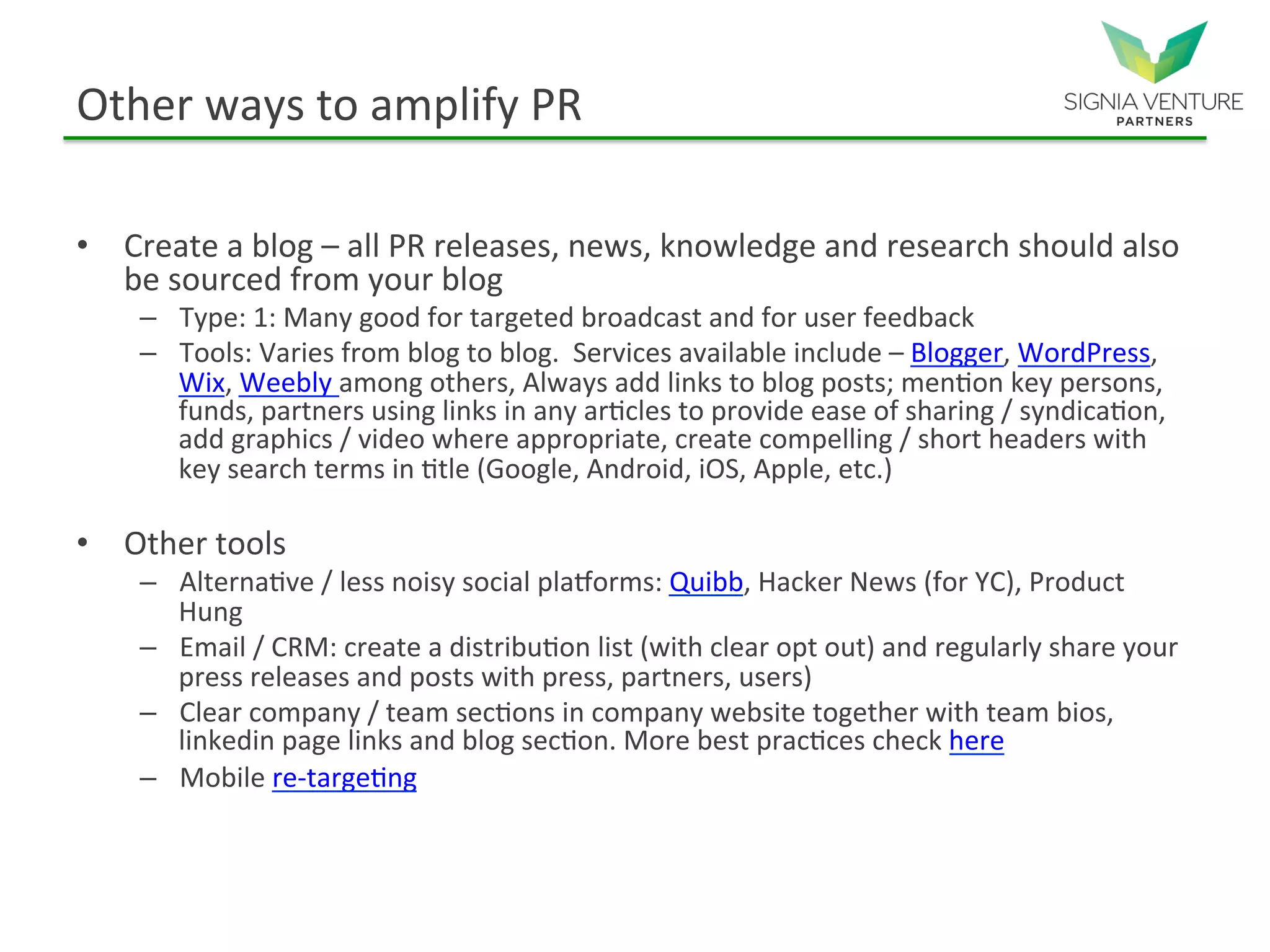Other ways to amplify PR
• Create a blog – all PR releases, news, knowledge and research should also
be sourced from your blog
– Type: 1: Many good for targeted broadcast and for user feedback
– Tools: Varies from blog to blog. Services available include – Blogger, WordPress,
Wix, Weebly among others, Always add links to blog posts; mention key persons,
funds, partners using links in any articles to provide ease of sharing / syndication,
add graphics / video where appropriate, create compelling / short headers with key
search terms in title (Google, Android, iOS, Apple, etc.)
• Other tools
– Alternative / less noisy social platforms: Quibb, Hacker News (for YC), Product Hung
– Email / CRM: create a distribution list (with clear opt out) and regularly share your
press releases and posts with press, partners, users)
– Clear company / team sections in company website together with team bios,
linkedin page links and blog section. More best practices check here
– Mobile re-targeting
 