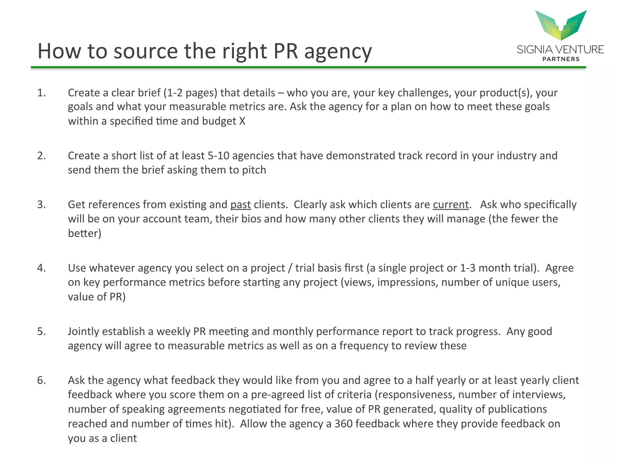 How to source the right PR agency
1. Create a clear brief (1-2 pages) that details – who you are, your key challenges, your product(s), your
goals and what your measurable metrics are. Ask the agency for a plan on how to meet these goals
within a specified time and budget X
2. Create a short list of at least 5-10 agencies that have demonstrated track record in your industry and
send them the brief asking them to pitch
3. Get references from existing and past clients. Clearly ask which clients are current. Ask who specifically
will be on your account team, their bios and how many other clients they will manage (the fewer the
better)
4. Use whatever agency you select on a project / trial basis first (a single project or 1-3 month trial). Agree
on key performance metrics before starting any project (views, impressions, number of unique users,
value of PR)
5. Jointly establish a weekly PR meeting and monthly performance report to track progress. Any good
agency will agree to measurable metrics as well as on a frequency to review these
6. Ask the agency what feedback they would like from you and agree to a half yearly or at least yearly client
feedback where you score them on a pre-agreed list of criteria (responsiveness, number of interviews,
number of speaking agreements negotiated for free, value of PR generated, quality of publications
reached and number of times hit). Allow the agency a 360 feedback where they provide feedback on
you as a client
 
