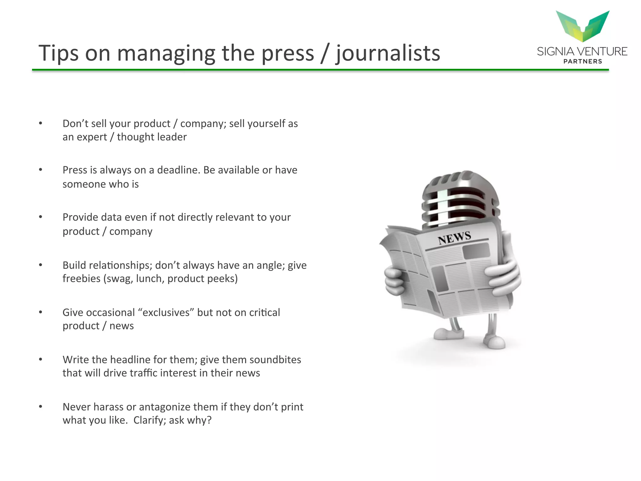 Tips on managing the press / journalists
• Don’t sell your product / company; sell yourself as
an expert / thought leader
• Press is always on a deadline. Be available or have
someone who is
• Provide data even if not directly relevant to your
product / company
• Build relationships; don’t always have an angle; give
freebies (swag, lunch, product peeks)
• Give occasional “exclusives” but not on critical
product / news
• Write the headline for them; give them soundbites
that will drive traffic interest in their news
• Never harass or antagonize them if they don’t print
what you like. Clarify; ask why?
 