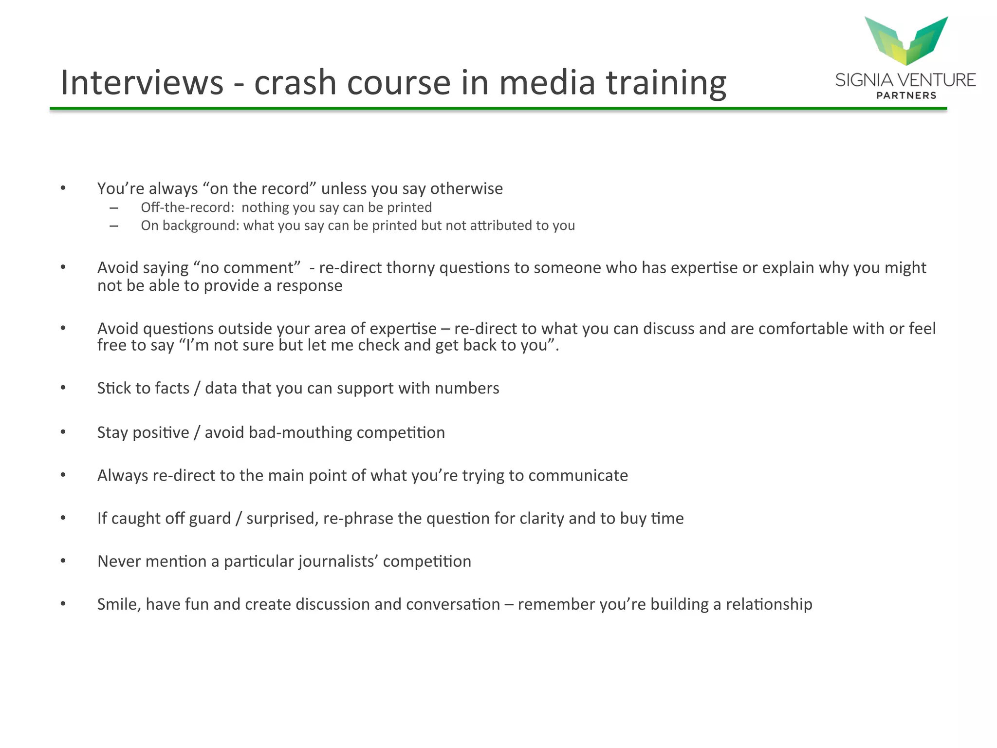Interviews - crash course in media training
• You’re always “on the record” unless you say otherwise
– Off-the-record: nothing you say can be printed
– On background: what you say can be printed but not attributed to you
• Avoid saying “no comment” - re-direct thorny questions to someone who has expertise or explain why you might
not be able to provide a response
• Avoid questions outside your area of expertise – re-direct to what you can discuss and are comfortable with or feel
free to say “I’m not sure but let me check and get back to you”.
• Stick to facts / data that you can support with numbers
• Stay positive / avoid bad-mouthing competition
• Always re-direct to the main point of what you’re trying to communicate
• If caught off guard / surprised, re-phrase the question for clarity and to buy time
• Never mention a particular journalists’ competition
• Smile, have fun and create discussion and conversation – remember you’re building a relationship
 