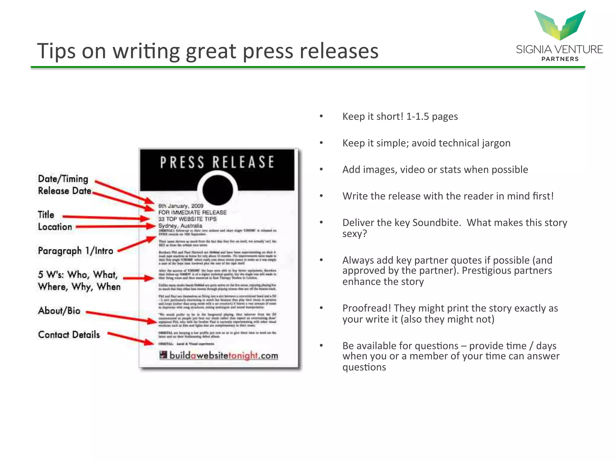 Tips on writing great press releases
• Keep it short! 1-1.5 pages
• Keep it simple; avoid technical jargon
• Add images, video or stats when possible
• Write the release with the reader in mind first!
• Deliver the key Soundbite. What makes this story
sexy?
• Always add key partner quotes if possible (and
approved by the partner). Prestigious partners
enhance the story
• Proofread! They might print the story exactly as
your write it (also they might not)
• Be available for questions – provide time / days
when you or a member of your time can answer
questions
 