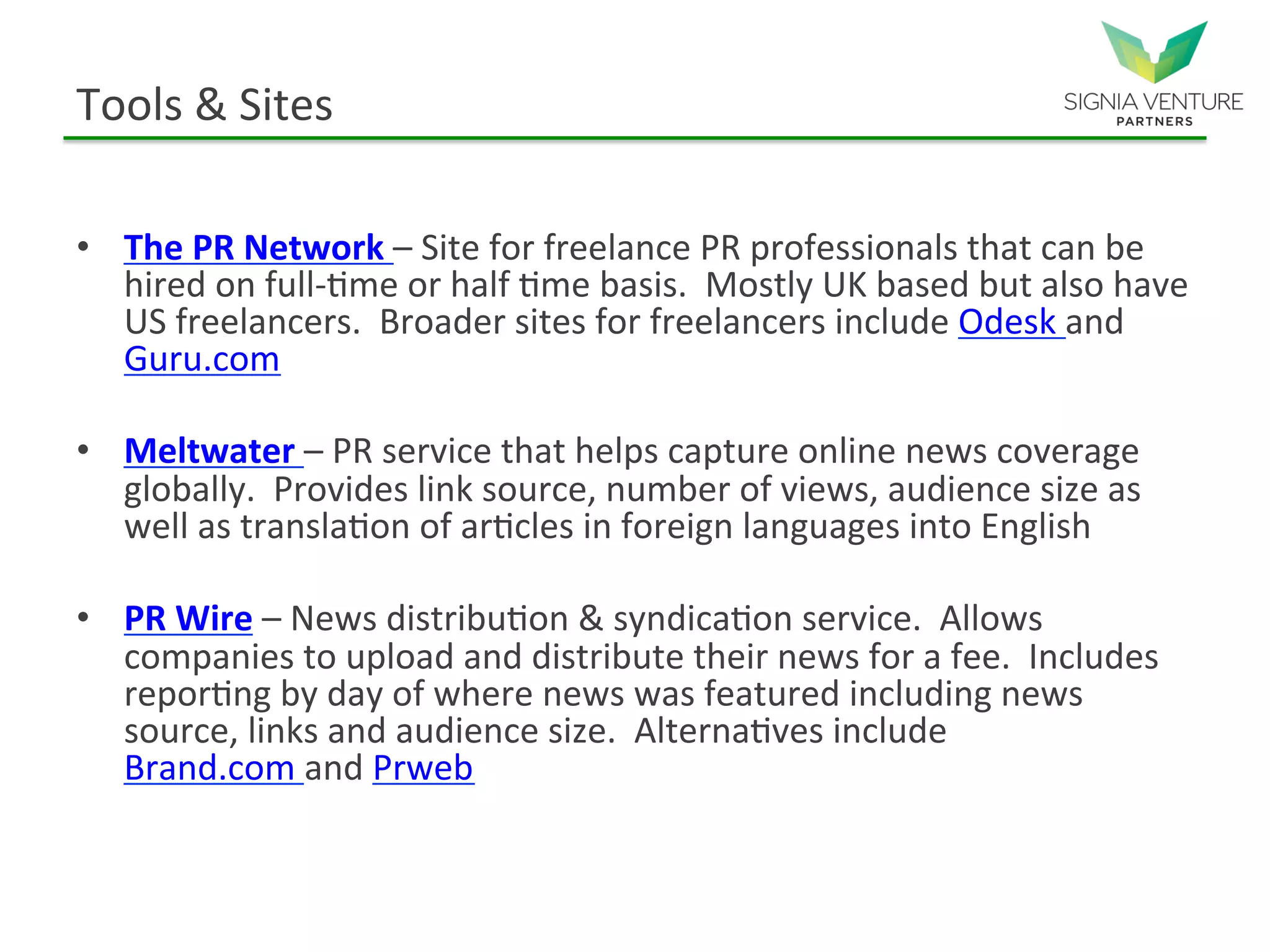 Tools & Sites
• The PR Network – Site for freelance PR professionals that can be
hired on full-time or half time basis. Mostly UK based but also have
US freelancers. Broader sites for freelancers include Odesk and
Guru.com
• Meltwater – PR service that helps capture online news coverage
globally. Provides link source, number of views, audience size as
well as translation of articles in foreign languages into English
• PR Wire – News distribution & syndication service. Allows
companies to upload and distribute their news for a fee. Includes
reporting by day of where news was featured including news
source, links and audience size. Alternatives include Brand.com and
Prweb
 