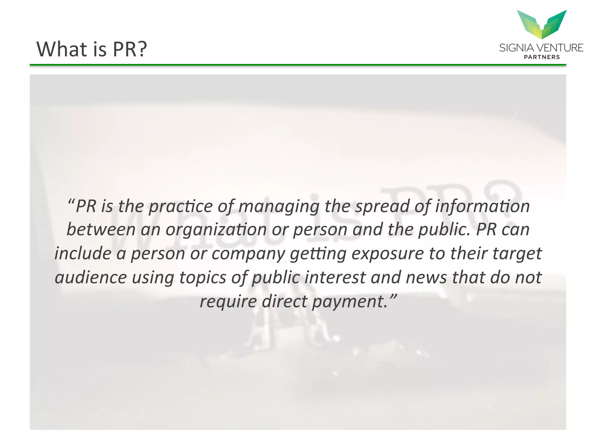 What is PR?
“PR is the practice of managing the spread of information
between an organization or person and the public. PR can
include a person or company getting exposure to their target
audience using topics of public interest and news that do not
require direct payment.”
 