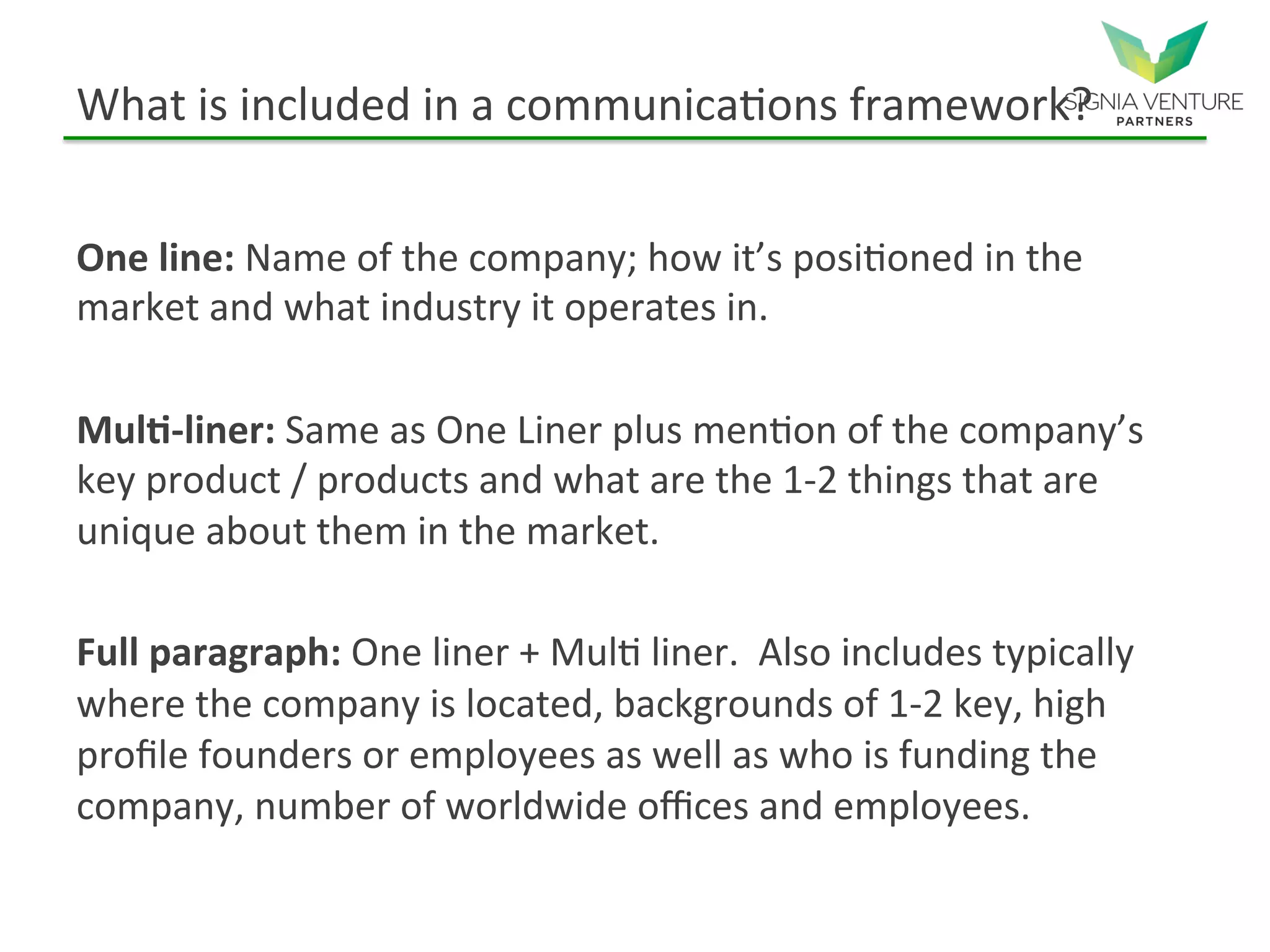 What is included in a communications framework?
One line: Name of the company; how it’s positioned in the
market and what industry it operates in.
Multi-liner: Same as One Liner plus mention of the company’s
key product / products and what are the 1-2 things that are
unique about them in the market.
Full paragraph: One liner + Multi liner. Also includes typically
where the company is located, backgrounds of 1-2 key, high
profile founders or employees as well as who is funding the
company, number of worldwide offices and employees.
 