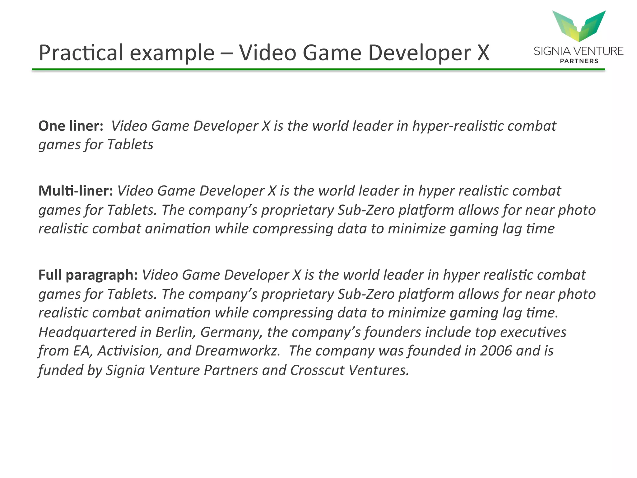 Practical example – Video Game Developer X
One liner: Video Game Developer X is the world leader in hyper-realistic combat
games for Tablets
Multi-liner: Video Game Developer X is the world leader in hyper realistic combat
games for Tablets. The company’s proprietary Sub-Zero platform allows for near photo
realistic combat animation while compressing data to minimize gaming lag time
Full paragraph: Video Game Developer X is the world leader in hyper realistic combat
games for Tablets. The company’s proprietary Sub-Zero platform allows for near photo
realistic combat animation while compressing data to minimize gaming lag time.
Headquartered in Berlin, Germany, the company’s founders include top executives from
EA, Activision, and Dreamworkz. The company was founded in 2006 and is funded by
Signia Venture Partners and Crosscut Ventures.
 