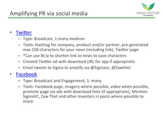 Amplifying PR via social media
• Twitter
– Type: Broadcast, 1:many medium
– Tools: Hashtag for company, product and/or partner, pre-generated
max 150 characters for your news (including link), Twitter page
– *Can use Bt.ly to shorten link to news to save characters
– Created Twitter ad with download URL for app if appropriate
– Email tweets to Signia to amplify via @Signiavc, @Zawthet
• Facebook
– Type: Broadcast and Engagement; 1: many
– Tools: Facebook page, imagery where possible, video when possible,
promote page via ads with download links (if appropriate), Mention
SigniaVC, Zaw Thet and other investors in posts where possible to
share
 